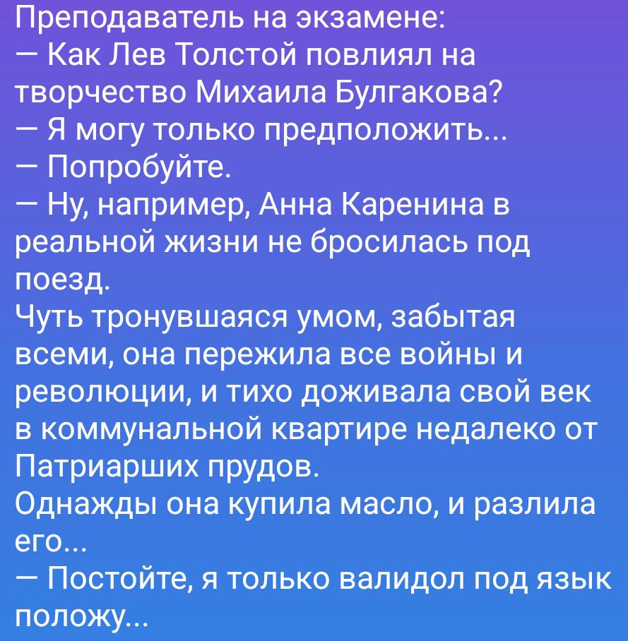 Преподаватель на экзамене:
— Как Лев Толстой повлиял на творчество Михаила Булгакова?
— Я могу только предположить...
— Попробуйте.
— Ну, например, Анна Каренина в реальной жизни не бросилась под поезд. Чуть тронувшаяся умом, забытая всеми, она пережила все войны и революции, и тихо доживала свой век в коммунальной квартире недалеко от Патриарших п