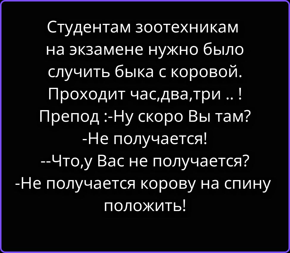 Студентам зоотехникам на экзамене нужно было случить быка с коровой. Проходит час, два, три..! Препод: -Ну скоро Вы там? -Не получается! --Что, у Вас не получается? -Не получается корову на спину положить!