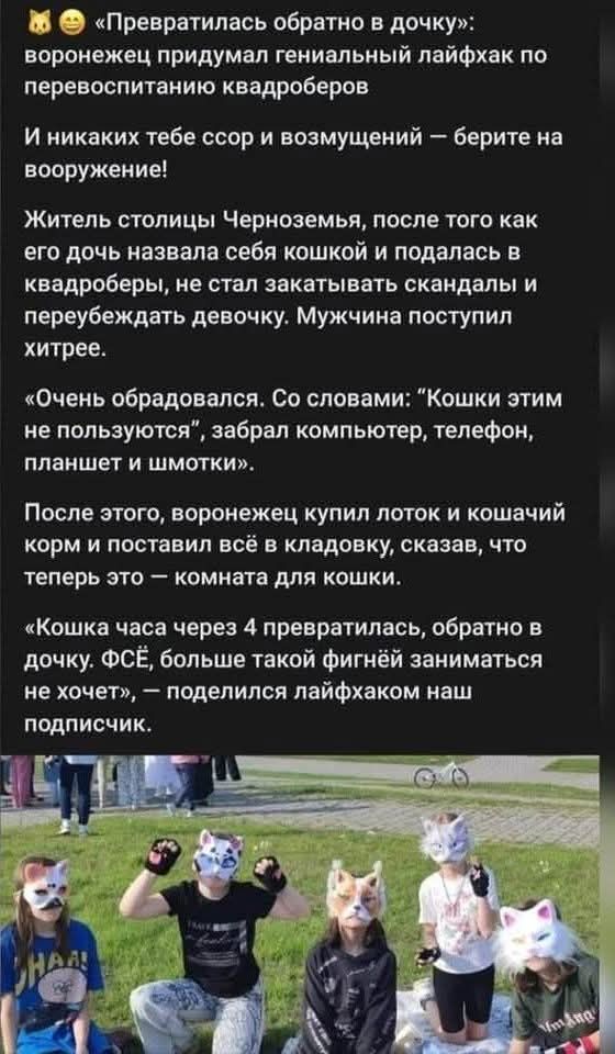 «Превратилась обратно в дочку»: воронежец придумал гениальный лайфхак по перевоспитанию квадроберов И никаких тебе ссор и возмущений — берите на вооружение! Житель столицы Черноземья, после того как его дочь назвала себя кошкой и подалась в квадроберы, не стал закатывать скандалы и переубеждать девочку. Мужчина поступил хитрее. «Очень обрадовался. 