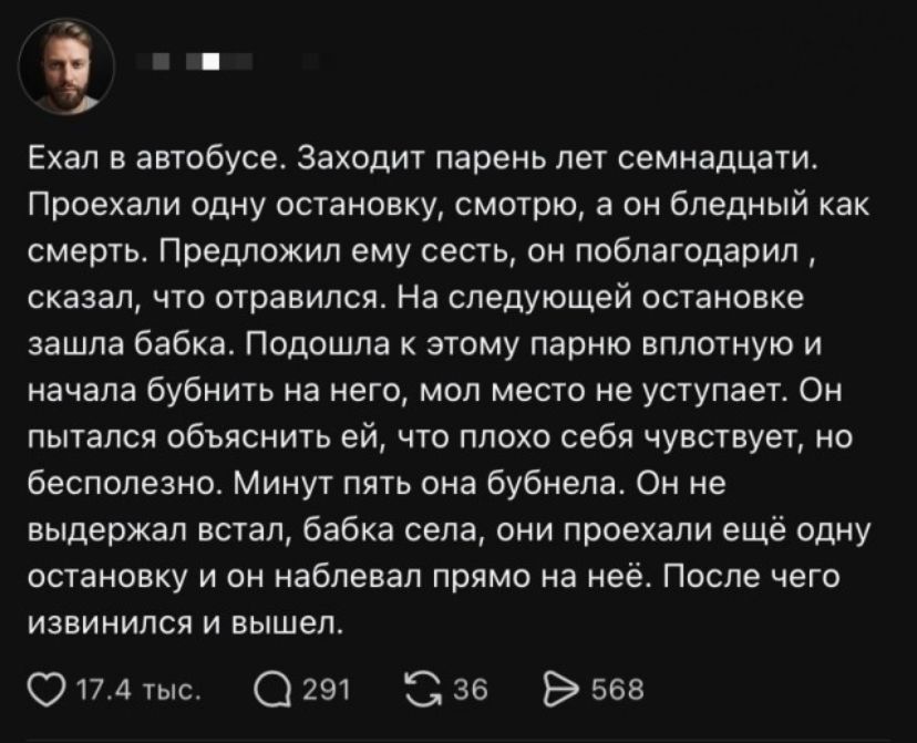 Ехал в автобусе. Заходит парень лет семнадцати. Проехали одну остановку, смотрю, а он бледный как смерть. Предложил ему сесть, он поблагодарил, сказал, что отравился. На следующей остановке зашла бабка. Подошла к этому парню вплотную и начала бубнить на него, мол место не уступает. Он пытался объяснить ей, что плохо себя чувствует, но бесполезно. М