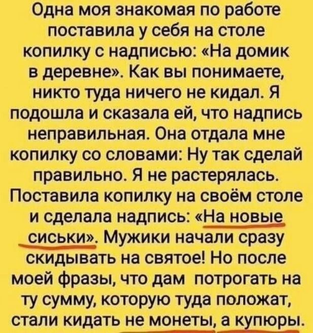Одна моя знакомая по работе поставила у себя на столе копилку с надписью: «На домик в деревне». Как вы понимаете, никто туда ничего не кидал. Я подошла и сказала ей, что надпись неправильная. Она отдала мне копилку со словами: Ну так сделай правильно. Я не растерялась. Поставила копилку на своём столе и сделала надпись: «На новые сиськи». Мужики на