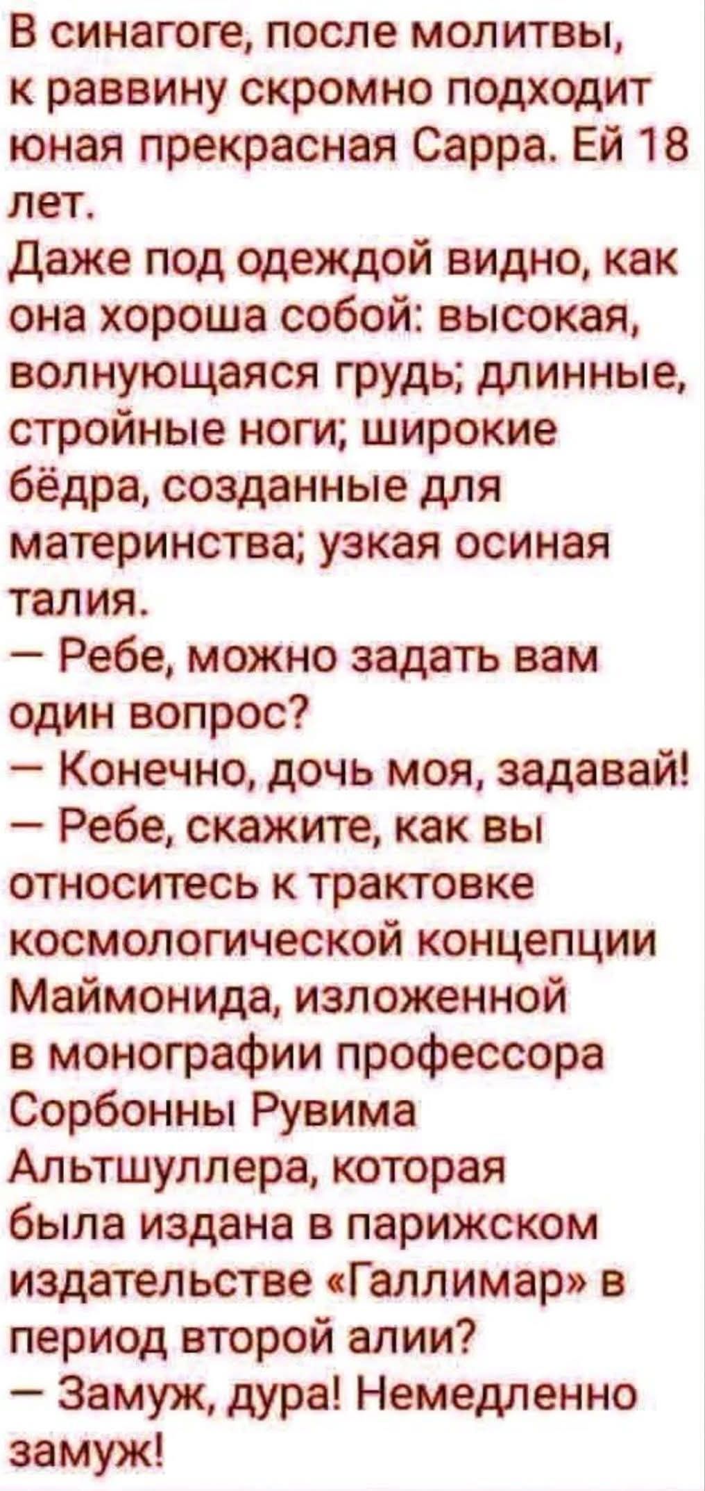 В синагоге, после молитвы, к раввину скромно подходит юная прекрасная Сарра. Ей 18 лет. Даже под одеждой видно, как она хороша собой: высокая, волнующаяся грудь; длинные, стройные ноги; широкие бёдра, созданные для материнства; узкая осиная талия. – Ребе, можно задать вам один вопрос? – Конечно, дочь моя, задавай! – Ребе, скажите, как вы относитесь