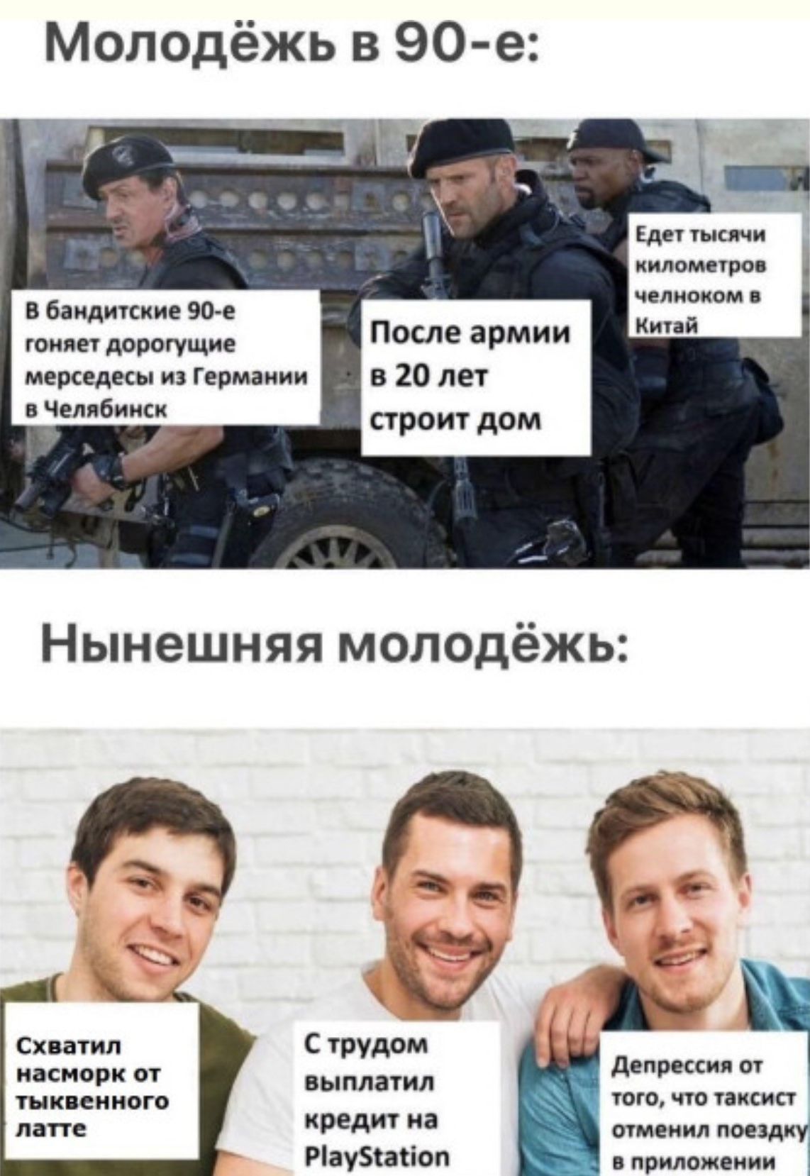 Молодёжь в 90-е: В бандитские 90-е гоняет дорогущие мерседесы из Германии в Челябинск. После армии в 20 лет строит дом. Едет тысячи километров челноком в Китай. Нынешняя молодёжь: Схватил насморк от тыквенного латте. С трудом выплатил кредит на PlayStation. Депрессия от того, что таксист отменил поездку в приложении.