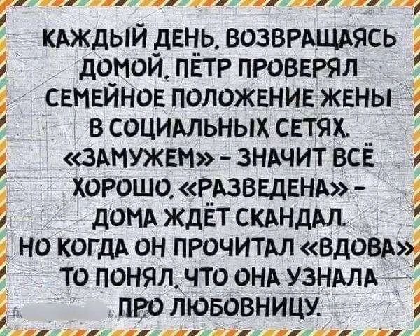 КАЖДЫЙ ДЕНЬ, ВОЗВРАЩАЯСЬ ДОМОЙ, ПЁТР ПРОВЕРЯЛ СЕМЕЙНОЕ ПОЛОЖЕНИЕ ЖЕНЫ В СОЦИАЛЬНЫХ СЕТЯХ. «ЗАМУЖЕМ» - ЗНАЧИТ ВСЁ ХОРОШО. «РАЗВЕДЕНА» - ДОМА ЖДЁТ СКАНДАЛ. НО КОГДА ОН ПРОЧИТАЛ «ВДОВА» ТО ПОНЯЛ, ЧТО ОНА УЗНАЛА ПРО ЛЮБОВНИЦУ.