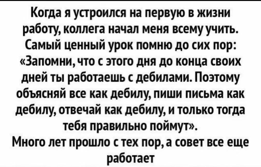 Когда я устроился на первую в жизни работу, коллега начал меня всему учить. Самый ценный урок помню до сих пор: «Запомни, что с этого дня до конца своих дней ты работаешь с дебилами. Поэтому объясняй все как дебилу, пиши письма как дебилу, отвечай как дебилу, и только тогда тебя правильно поймут». Много лет прошло с тех пор, а совет все еще работае