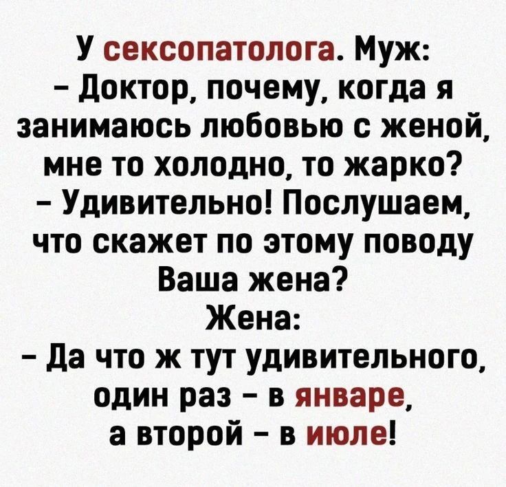 У сексопатолога. Муж:
– Доктор, почему, когда я занимаюсь любовью с женой, мне то холодно, то жарко?
– Удивительно! Послушаем, что скажет по этому поводу Ваша жена?
Жена:
– Да что ж тут удивительного, один раз – в январе, а второй – в июле!