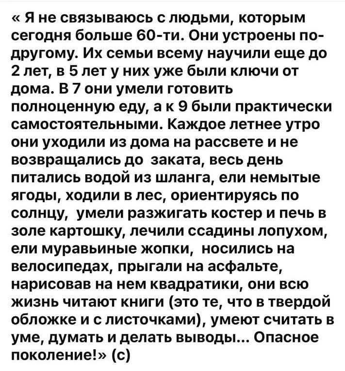 Я не связываюсь с людьми, которым сегодня больше 60-ти. Они устроены по-другому. Их семьи всему научили еще до 2 лет, в 5 лет у них уже были ключи от дома. В 7 они умели готовить полноценную еду, а к 9 были практически самостоятельными. Каждое летнее утро они уходили из дома на рассвете и не возвращались до заката, весь день питались водой из шланг
