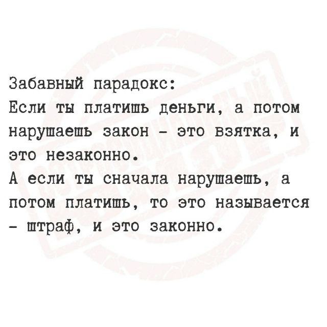 Забавный парадокс:
Если ты платишь деньги, а потом нарушаешь закон – это взятка, и это незаконно.
А если ты сначала нарушаешь, а потом платишь, то это называется – штраф, и это законно.