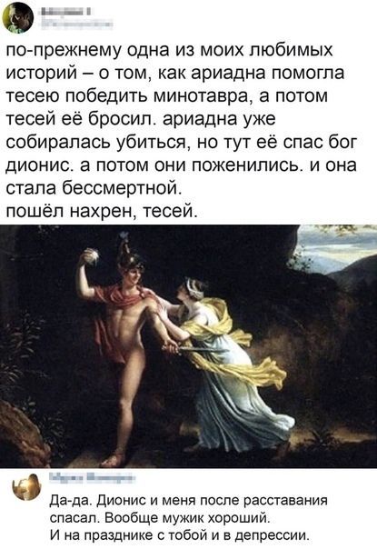 по-прежнему одна из моих любимых историй – о том, как ариадна помогла тесею победить минотавра, а потом тесей её бросил. ариадна уже собиралась убиться, но тут её спас бог дионис. а потом они поженились. и она стала бессмертной. пошёл нахрен, тесей. Да-да. Дионис и меня после расставания спасал. Вообще мужик хороший. И на празднике с тобой и в депр