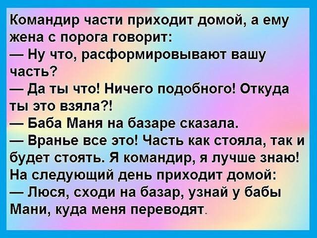 Командир части приходит домой, а ему жена с порога говорит: — Ну что, расформировывают вашу часть? — Да ты что! Ничего подобного! Откуда ты это взяла?! — Баба Маня на базаре сказала. — Вранье все это! Часть как стояла, так и будет стоять. Я командир, я лучше знаю! На следующий день приходит домой: — Люся, сходи на базар, узнай у бабы Мани, куда мен