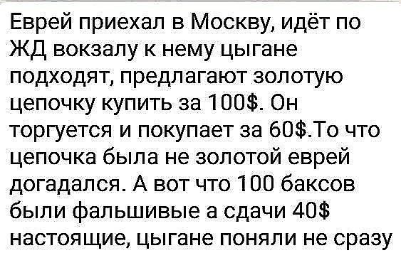 Еврей приехал в Москву, идёт по ЖД вокзалу к нему цыгане подходят, предлагают золотую цепочку купить за 100$. Он торгуется и покупает за 60$. То что цепочка была не золотой еврей догадался. А вот что 100 баксов были фальшивые а сдачи 40$ настоящие, цыгане поняли не сразу