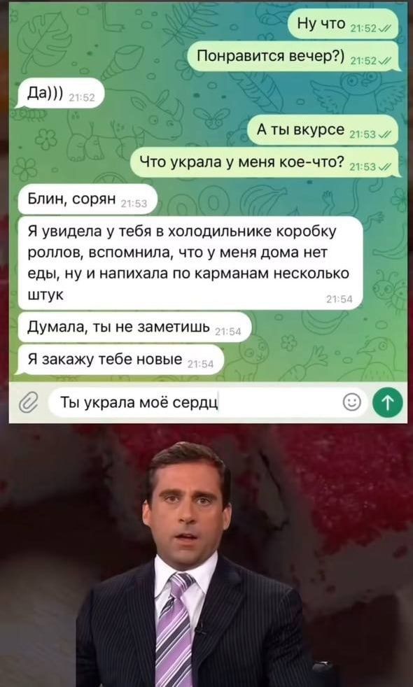 Ну что Понравится вечер? Да))) А ты в курсе Что украла у меня кое-что? Блин, сорян Я увидела у тебя в холодильнике коробку роллов, вспомнила, что у меня дома нет еды, ну и напихала по карманам несколько штук Думала, ты не заметишь Я закажу тебе новые Ты украла моё сердце