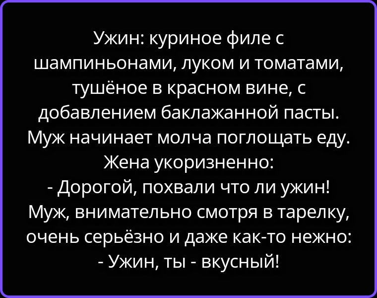 Ужин: куриное филе с шампиньонами, луком и томатами, тушёное в красном вине, с добавлением баклажанной пасты. Муж начинает молча поглощать еду. Жена укоризненно: - Дорогой, похвали что ли ужин! Муж, внимательно смотря в тарелку, очень серьёзно и даже как-то нежно: - Ужин, ты - вкусный!