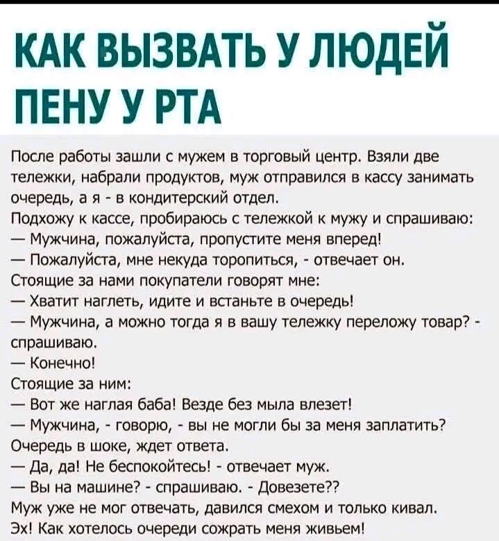 КАК ВЫЗВАТЬ У ЛЮДЕЙ ПЕНУ У РТА
После работы зашли с мужем в торговый центр. Взяли две тележки, набрали продуктов, муж отправился в кассу занимать очередь, а я - в кондитерский отдел.
Подхожу к кассе, пробираюсь с тележкой к мужу и спрашиваю:
— Мужчина, пожалуйста, пропустите меня вперед!
— Пожалуйста, мне некуда торопиться, - отвечает он.
Стоящие з