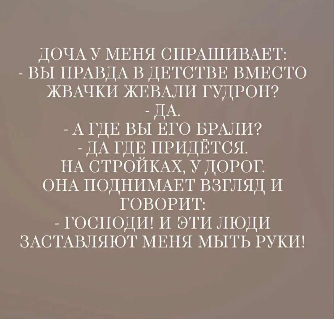 ДОЧА У МЕНЯ СПРАШИВАЕТ:
- ВЫ ПРАВДА В ДЕТСТВЕ ВМЕСТО ЖВАЧКИ ЖЕВАЛИ ГУДРОН?
- ДА.
- А ГДЕ ВЫ ЕГО БРАЛИ?
- ДА ГДЕ ПРИДЁТСЯ. НА СТРОЙКАХ, У ДОРОГ.
ОНА ПОДНИМАЕТ ВЗГЛЯД И ГОВОРИТ:
- ГОСПОДИ! И ЭТИ ЛЮДИ ЗАСТАВЛЯЮТ МЕНЯ МЫТЬ РУКИ!