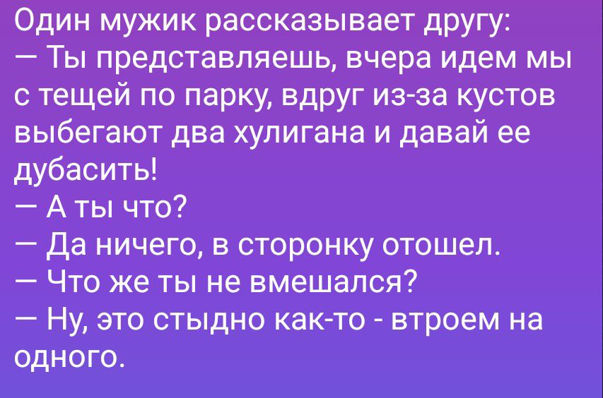 Один мужик рассказывает другу:
— Ты представляешь, вчера идем мы с тещей по парку, вдруг из-за кустов выбегают два хулигана и давай ее дубасить!
— А ты что?
— Да ничего, в сторонку отошел.
— Что же ты не вмешался?
— Ну, это стыдно как-то - втроем на одного.