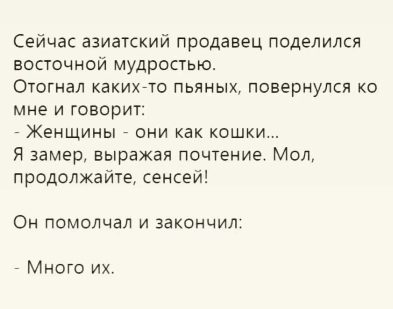 Сейчас азиатский продавец поделился восточной мудростью.
Отогнал каких-то пьяных, повернулся ко мне и говорит:
- Женщины - они как кошки...
Я замер, выражая почтение. Мол, продолжайте, сенсей!

Он помолчал и закончил:

- Много их.