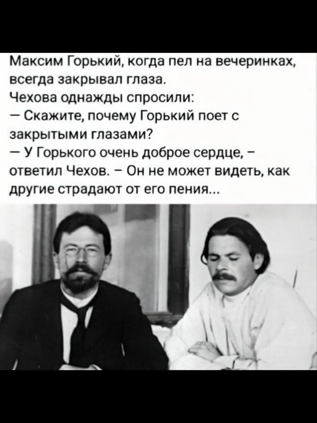 Максим Горький, когда пел на вечеринках, всегда закрывал глаза. Чехова однажды спросили: – Скажите, почему Горький поет с закрытыми глазами? – У Горького очень доброе сердце, – ответил Чехов. – Он не может видеть, как другие страдают от его пения...