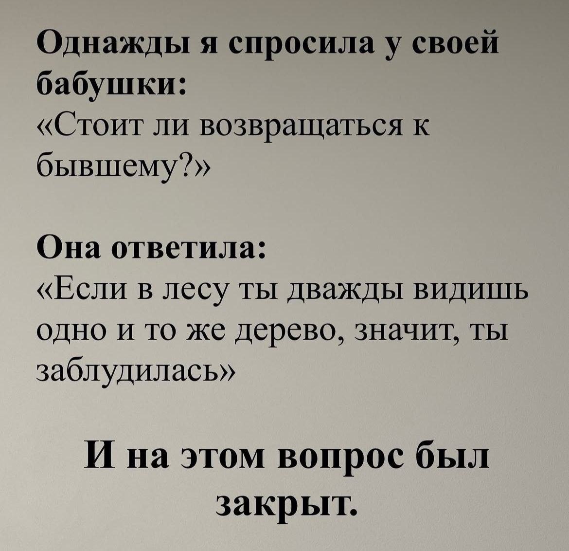 Однажды я спросила у своей бабушки: «Стоит ли возвращаться к бывшему?» Она ответила: «Если в лесу ты дважды видишь одно и то же дерево, значит, ты заблудилась» И на этом вопрос был закрыт.