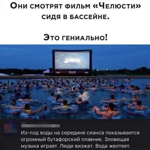 Они смотрят фильм «Челюсти» сидя в бассейне. Это гениально! JAWS. Из-под воды на середине сеанса показывается огромный бутафорский плавник. Зловещая музыка играет. Люди визжат. Вода желтеет.