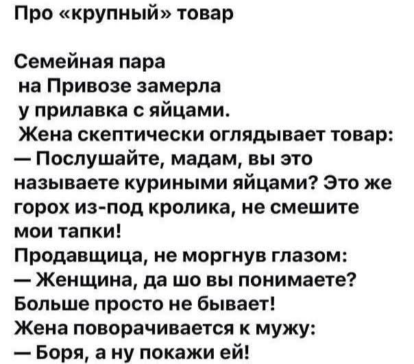 Про «крупный» товар
Семейная пара
на Привозе замерла
у прилавка с яйцами.
Жена скептически оглядывает товар:
— Послушайте, мадам, вы это
называете куриными яйцами? Это же
горох из-под кролика, не смешите
мои тапки!
Продавщица, не моргнув глазом:
— Женщина, да шо вы понимаете?
Больше просто не бывает!
Жена поворачивается к мужу:
— Боря, а ну покажи 