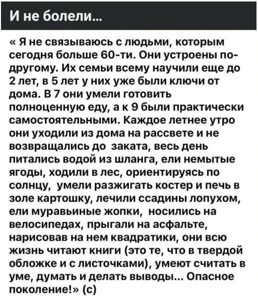 И не болели...
«Я не связываюсь с людьми, которым сегодня больше 60-ти. Они устроены по-другому. Их семьи всему научили еще до 2 лет, в 5 лет у них уже были ключи от дома. В 7 они умели готовить полноценную еду, а к 9 были практически самостоятельными. Каждое летнее утро они уходили из дома на рассвете и не возвращались до заката, весь день питалис