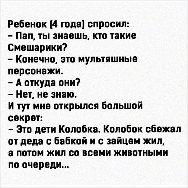 Ребенок (4 года) спросил: - Пап, ты знаешь, кто такие Смешарики? - Конечно, это мультяшные персонажи. - А откуда они? - Нет, не знаю. И тут мне открылся большой секрет: - Это дети Колобка. Колобок сбежал от деда с бабкой и с зайцем жил, а потом жил со всеми животными по очереди...