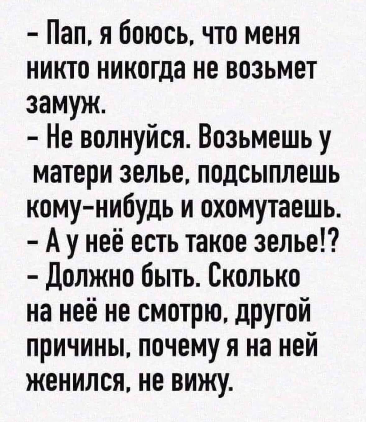 - Пап, я боюсь, что меня никто никогда не возьмет замуж.
- Не волнуйся. Возьмешь у матери зелье, подсыплешь кому-нибудь и охомутаешь.
- А у неё есть такое зелье!?
- Должно быть. Сколько на неё не смотрю, другой причины, почему я на ней женился, не вижу.