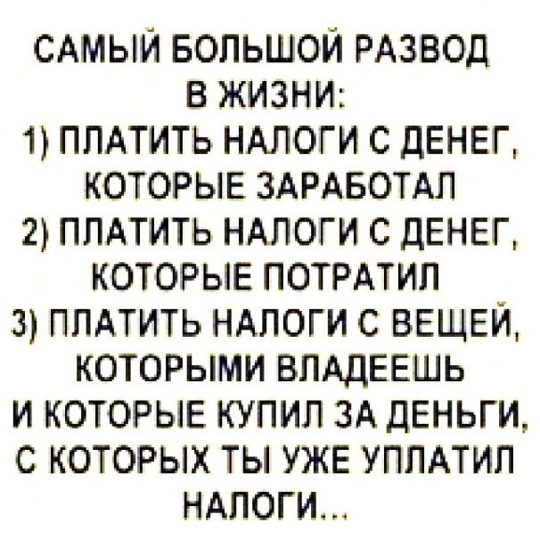 САМЫЙ БОЛЬШОЙ РАЗВОД В ЖИЗНИ: 1) ПЛАТИТЬ НАЛОГИ С ДЕНЕГ, КОТОРЫЕ ЗАРАБОТАЛ 2) ПЛАТИТЬ НАЛОГИ С ДЕНЕГ, КОТОРЫЕ ПОТРАТИЛ 3) ПЛАТИТЬ НАЛОГИ С ВЕЩЕЙ, КОТОРЫМИ ВЛАДЕЕШЬ И КОТОРЫЕ КУПИЛ ЗА ДЕНЬГИ, С КОТОРЫХ ТЫ УЖЕ УПЛАТИЛ НАЛОГИ...