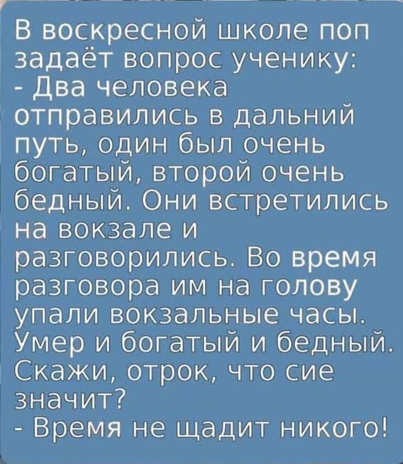 В воскресной школе поп задаёт вопрос ученику:
- Два человека отправились в дальний путь, один был очень богатый, второй очень бедный. Они встретились на вокзале и разговорились. Во время разговора им на голову упали вокзальные часы. Умер и богатый и бедный. Скажи, отрок, что сие значит?
- Время не щадит никого!
