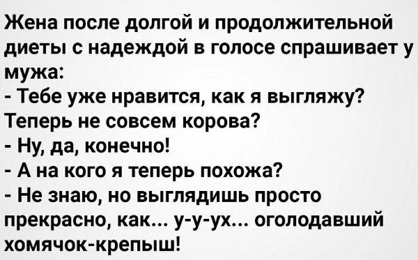 Жена после долгой и продолжительной диеты с надеждой в голосе спрашивает у мужа:
- Тебе уже нравится, как я выгляжу?
Теперь не совсем корова?
- Ну, да, конечно!
- А на кого я теперь похожа?
- Не знаю, но выглядишь просто прекрасно, как... у-у-ух... оголодавший хомячок-крепыш!