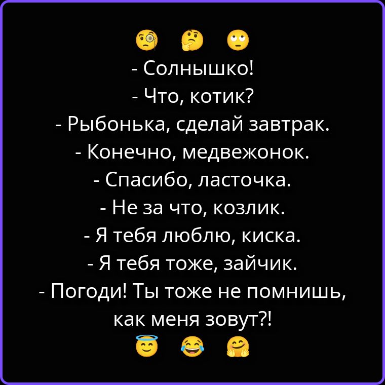 - Солнышко!
- Что, котик?
- Рыбонька, сделай завтрак.
- Конечно, медвежонок.
- Спасибо, ласточка.
- Не за что, козлик.
- Я тебя люблю, киска.
- Я тебя тоже, зайчик.
- Погоди! Ты тоже не помнишь, как меня зовут?!