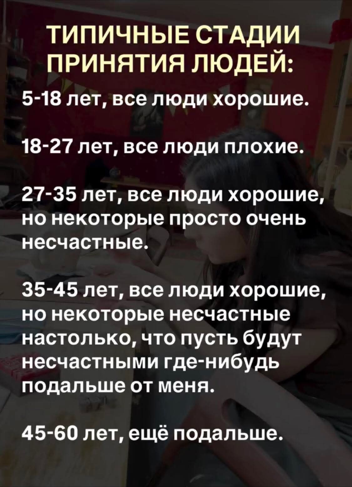 ТИПИЧНЫЕ СТАДИИ ПРИНЯТИЯ ЛЮДЕЙ: 5-18 лет, все люди хорошие. 18-27 лет, все люди плохие. 27-35 лет, все люди хорошие, но некоторые просто очень несчастные. 35-45 лет, все люди хорошие, но некоторые несчастные настолько, что пусть будут несчастными где-нибудь подальше от меня. 45-60 лет, ещё подальше.