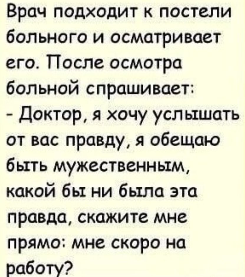 Врач подходит к постели больного и осматривает его. После осмотра больной спрашивает: - Доктор, я хочу услышать от вас правду, я обещаю быть мужественным, какой бы ни была эта правда, скажите мне прямо: мне скоро на работу?