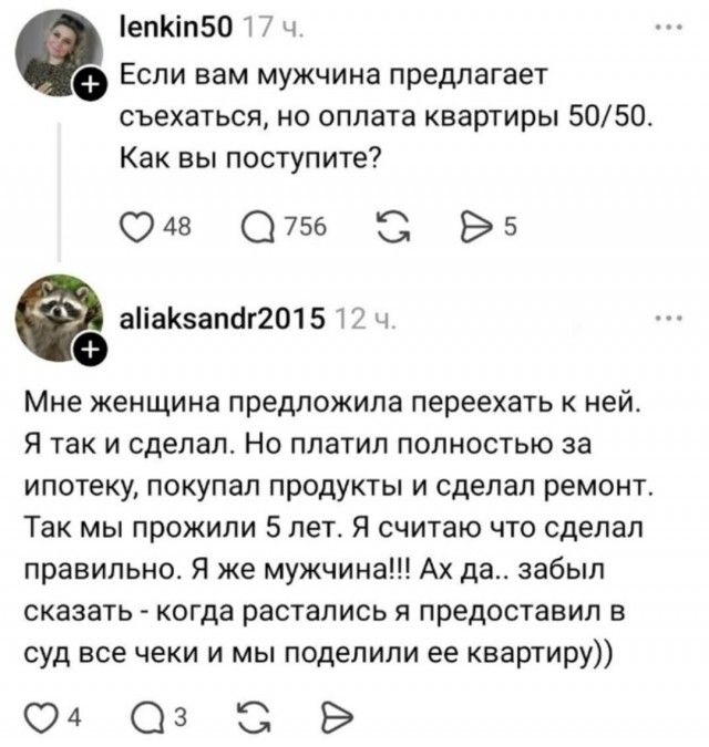 Если вам мужчина предлагает съехаться, но оплата квартиры 50/50. Как вы поступите? Мне женщина предложила переехать к ней. Я так и сделал. Но платил полностью за ипотеку, покупал продукты и сделал ремонт. Так мы прожили 5 лет. Я считаю что сделал правильно. Я же мужчина!!! Ах да.. забыл сказать - когда расстались я предоставил в суд все чеки и мы п