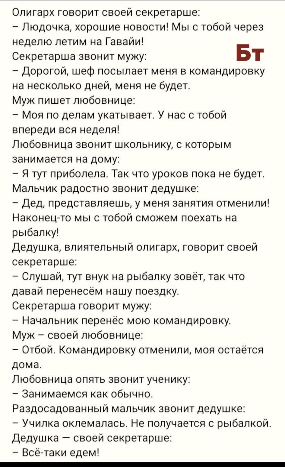 Олигарх говорит своей секретарше:
– Людочка, хорошие новости! Мы с тобой через неделю летим на Гавайи!
Секретарша звонит мужу:
– Дорогой, шеф посылает меня в командировку на несколько дней, меня не будет.
Муж пишет любовнице:
– Моя по делам укатывает. У нас с тобой впереди вся неделя!
Любовница звонит школьнику, с которым занимается на дому:
– Я ту