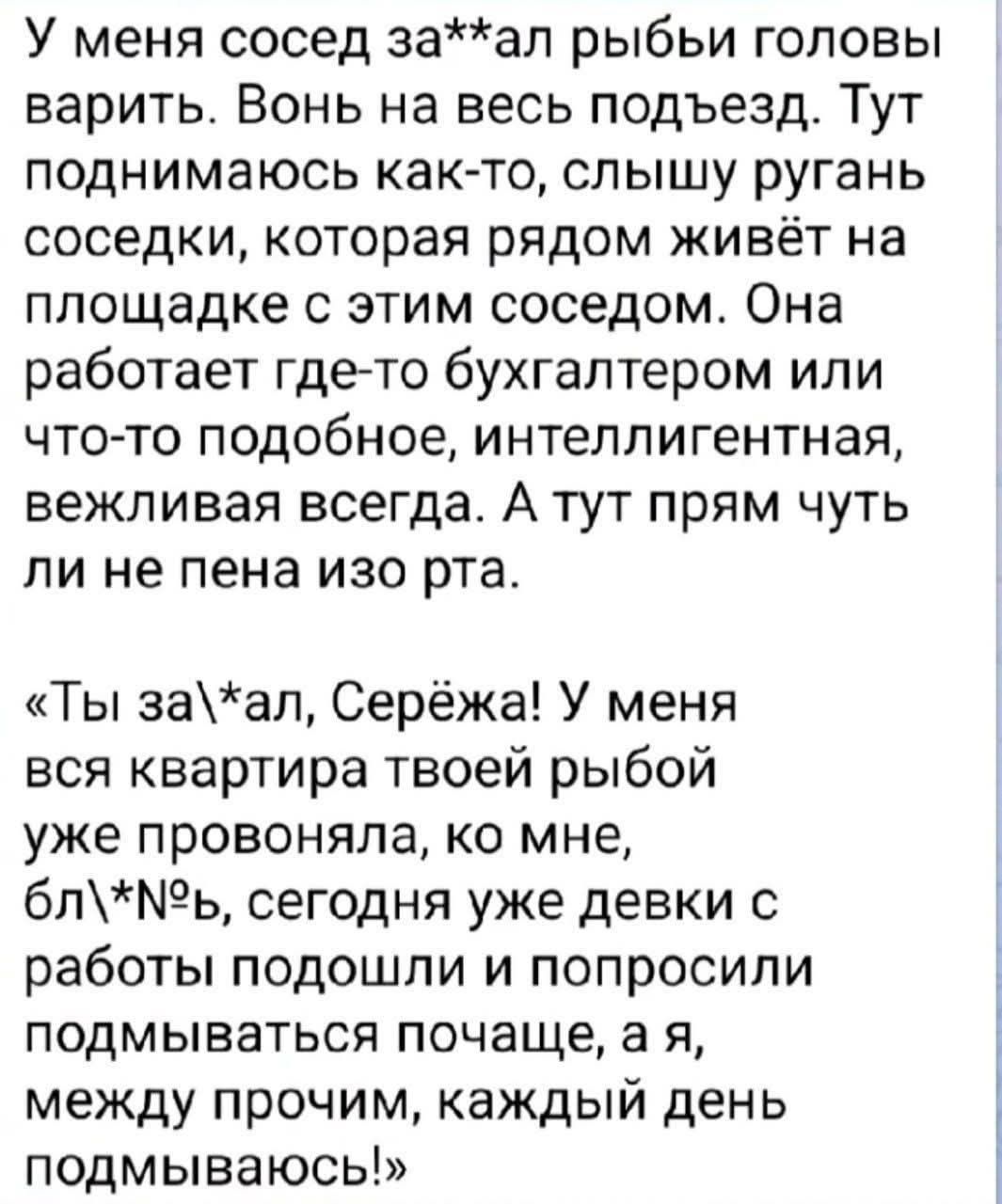 У меня сосед за**ал рыбы головы варить. Вонь на весь подъезд. Тут поднимаюсь как-то, слышу ругань соседки, которая рядом живёт на площадке с этим соседом. Она работает где-то бухгалтером или что-то подобное, интеллигентная, вежливая всегда. А тут прям чуть ли не пена изо рта. «Ты за\*ал, Серёжа! У меня вся квартира твоей рыбой уже провоняла, ко мне