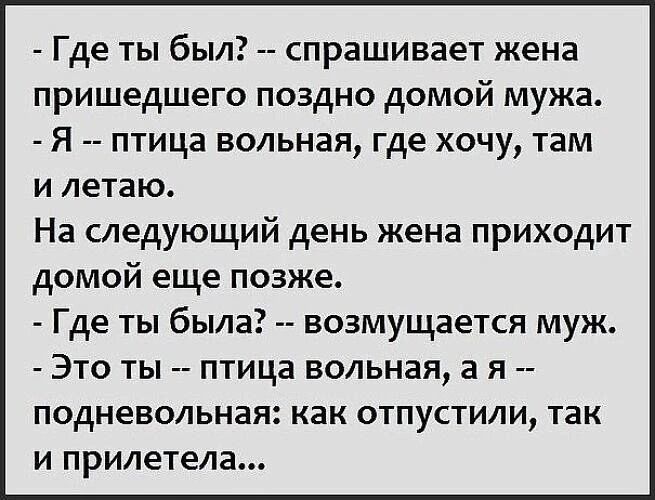 - Где ты был? -- спрашивает жена пришедшего поздно домой мужа.
- Я -- птица вольная, где хочу, там и летаю.
На следующий день жена приходит домой еще позже.
- Где ты была? -- возмущается муж.
- Это ты -- птица вольная, а я -- подневольная: как отпустили, так и прилетела...