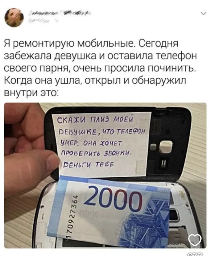 Я ремонтирую мобильные. Сегодня забежала девушка и оставила телефон своего парня, очень просила починить. Когда она ушла, открыл и обнаружил внутри это: СКАЖИ ПЛИЗ МОЕЙ ДЕВУШКЕ, ЧТО ТЕЛЕФОН УМЕР. ОНА ХОЧЕТ ПРОВЕРИТЬ ЗВОНКИ. ДЕНЬГИ ТЕБЕ