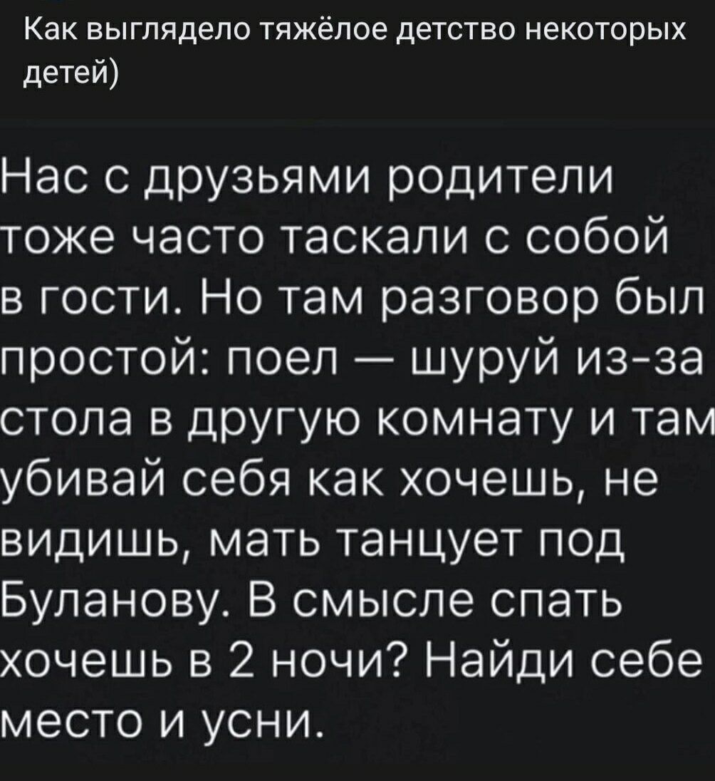 Как выглядело тяжёлое детство некоторых детей)
Нас с друзьями родители тоже часто таскали с собой в гости. Но там разговор был простой: поел — шуруй из-за стола в другую комнату и там убивай себя как хочешь, не видишь, мать танцует под Буланову. В смысле спать хочешь в 2 ночи? Найди себе место и усни.