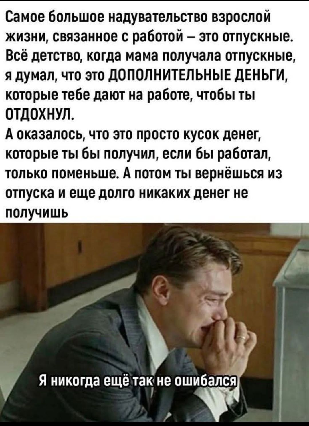 Самое большое надувательство взрослой жизни, связанное с работой – это отпускные. Всё детство, когда мама получала отпускные, я думал, что это ДОПОЛНИТЕЛЬНЫЕ ДЕНЬГИ, которые тебе дают на работе, чтобы ты ОТДОХНУЛ. А оказалось, что это просто кусок денег, которые ты бы получил, если бы работал, только поменьше. А потом ты вернёшься из отпуска и еще 