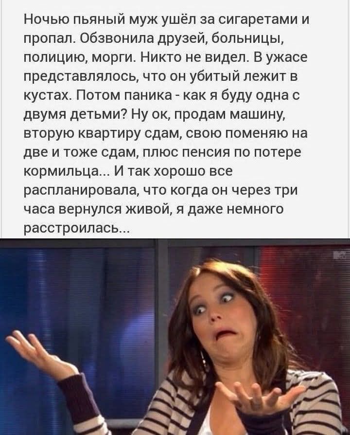 Ночью пьяный муж ушёл за сигаретами и пропал. Обзвонила друзей, больницы, полицию, морги. Никто не видел. В ужасе представлялось, что он убитый лежит в кустах. Потом паника - как я буду одна с двумя детьми? Ну ок, продам машину, вторую квартиру сдам, свою поменяю на две и тоже сдам, плюс пенсия по потере кормильца... И так хорошо все распланировала
