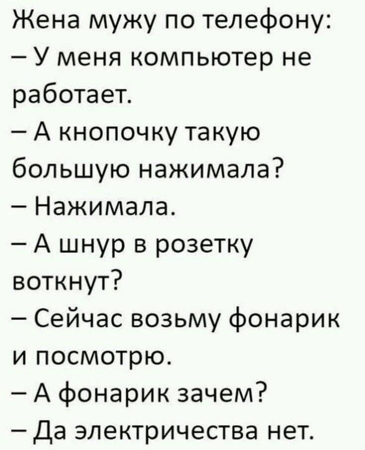 Жена мужу по телефону:
– У меня компьютер не работает.
– А кнопочку такую большую нажимала?
– Нажимала.
– А шнур в розетку воткнут?
– Сейчас возьму фонарик и посмотрю.
– А фонарик зачем?
– Да электричества нет.
