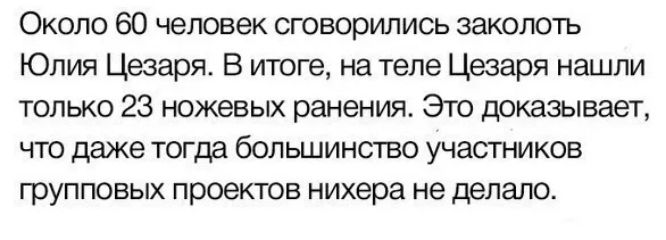 Около 60 человек сговорились заколоть Юлия Цезаря. В итоге, на теле Цезаря нашли только 23 ножевых ранения. Это доказывает, что даже тогда большинство участников групповых проектов ни хера не делало.