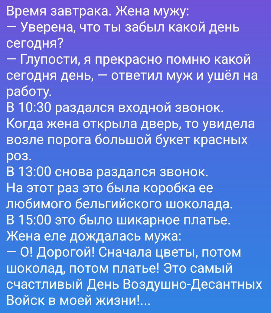 Время завтрака. Жена мужу:
— Уверена, что ты забыл какой день сегодня?
— Глупости, я прекрасно помню какой сегодня день, — ответил муж и ушёл на работу.
В 10:30 раздался входной звонок.
Когда жена открыла дверь, то увидела возле порога большой букет красных роз.
В 13:00 снова раздался звонок.
На этот раз это была коробка ее любимого бельгийского шо