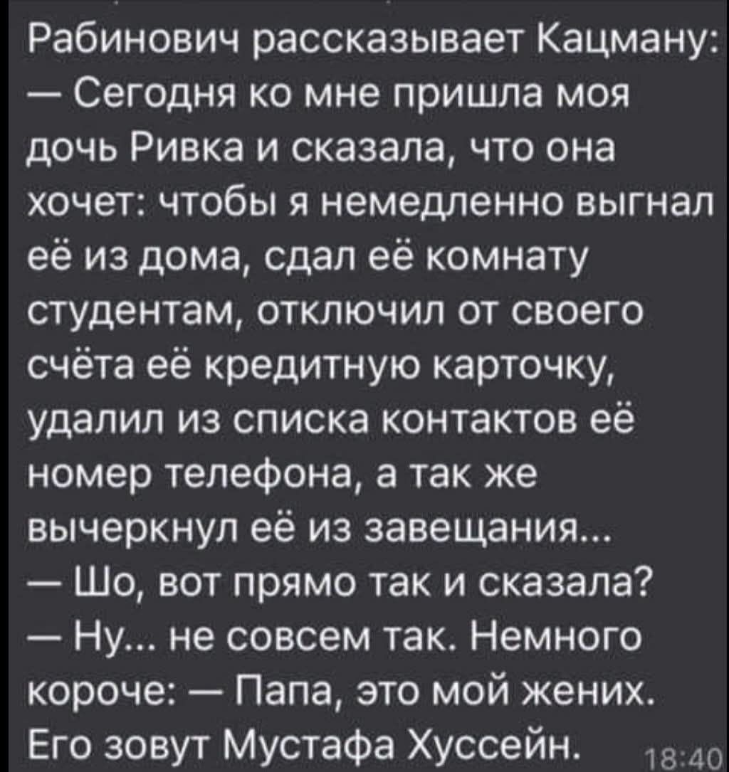 Рабинович рассказывает Кацману:
— Сегодня ко мне пришла моя дочь Ривка и сказала, что она хочет: чтобы я немедленно выгнал её из дома, сдал её комнату студентам, отключил от своего счёта её кредитную карточку, удалил из списка контактов её номер телефона, а так же вычеркнул её из завещания...
— Шо, вот прямо так и сказала?
— Ну... не совсем так. Не