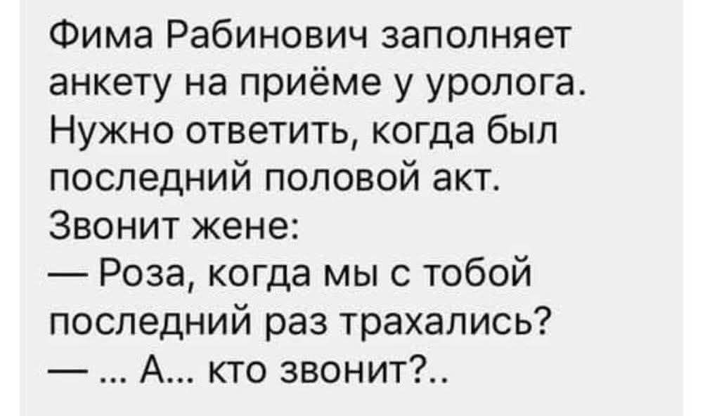 Фима Рабинович заполняет анкету на приёме у уролога. Нужно ответить, когда был последний половой акт. Звонит жене: — Роза, когда мы с тобой последний раз трахались? — ... А... кто звонит?..