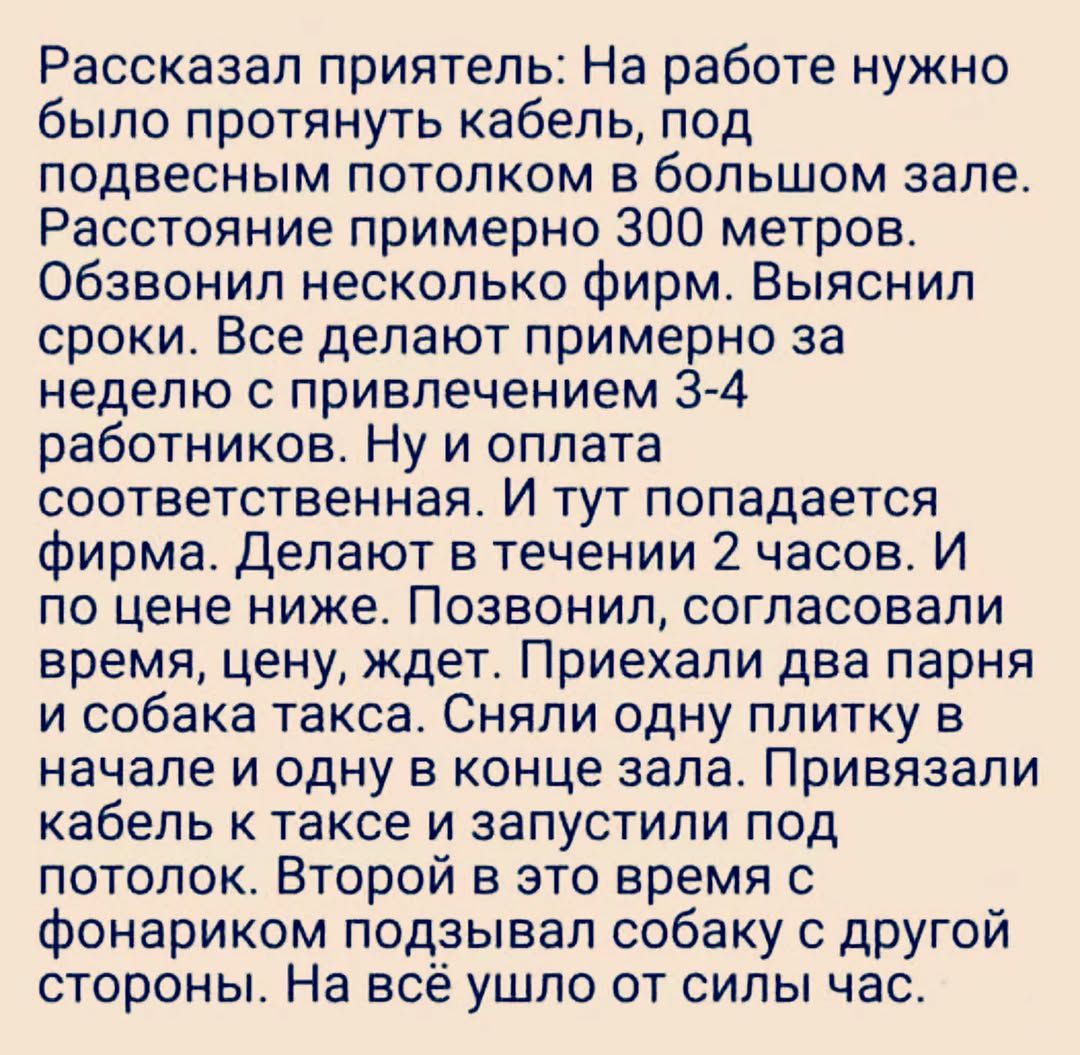 Рассказал приятель: На работе нужно было протянуть кабель, под подвесным потолком в большом зале. Расстояние примерно 300 метров. Обзвонил несколько фирм. Выяснил сроки. Все делают примерно за неделю с привлечением 3-4 работников. Ну и оплата соответствующая. И тут попадается фирма. Делают в течении 2 часов. И по цене ниже. Позвонил, согласовали вр