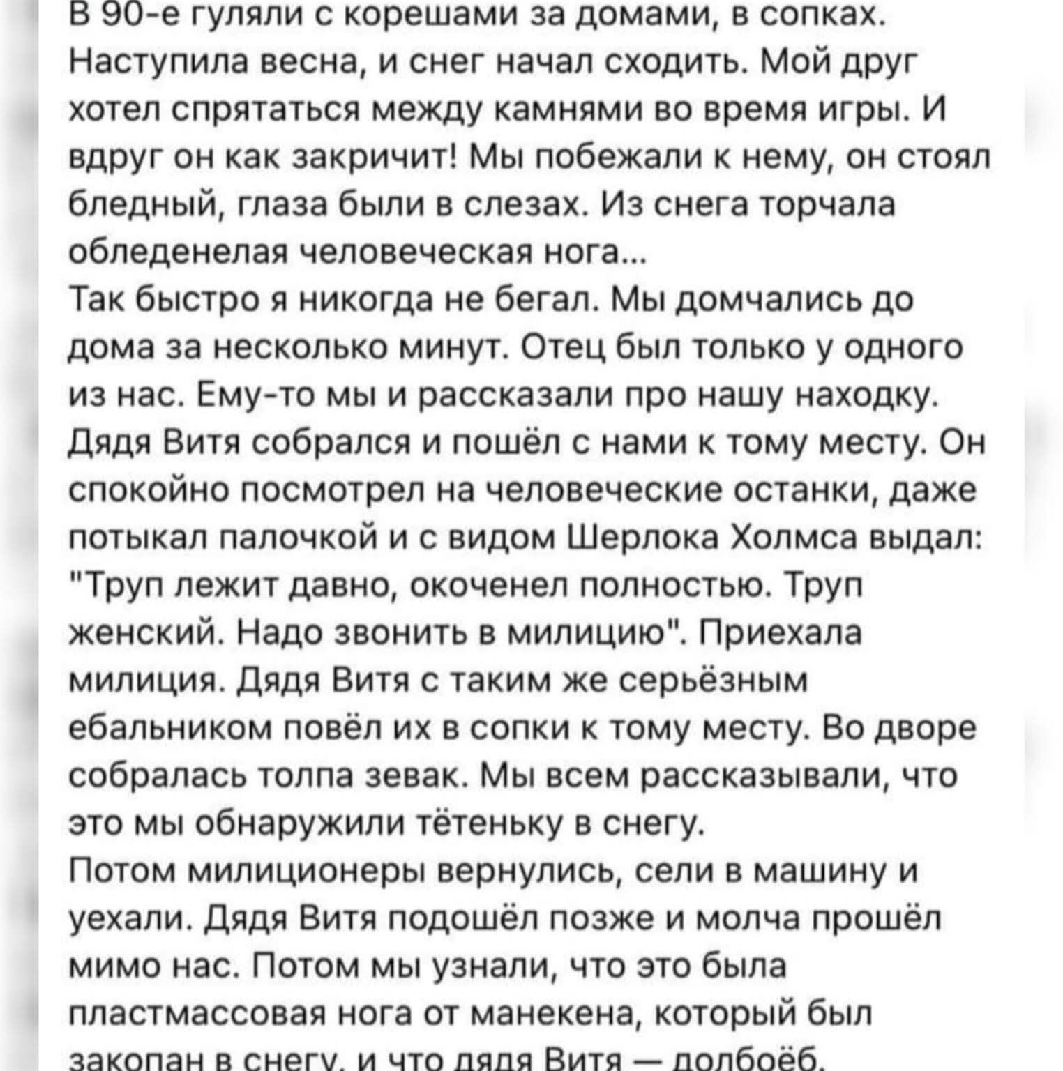 В 90-е гуляли с корешами за домами, в сопках. Наступила весна, и снег начал сходить. Мой друг хотел спрятаться между камнями во время игры. И вдруг он как закричит! Мы побежали к нему, он стоял бледный, глаза были в слезах. Из снега торчала обледенелая человеческая нога... Так быстро я никогда не бегал. Мы домчались до дома за несколько минут. Отец