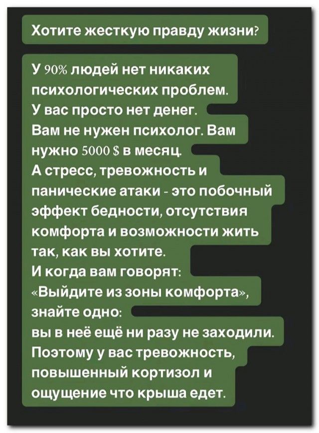 Хотите жесткую правду жизни? У 90% людей нет никаких психологических проблем. У вас просто нет денег. Вам не нужен психолог. Вам нужно 5000 $ в месяц. А стресс, тревожность и панические атаки - это побочный эффект бедности, отсутствия комфорта и возможности жить так, как вы хотите. И когда вам говорят: «Выйдите из зоны комфорта», знайте одно: вы в 